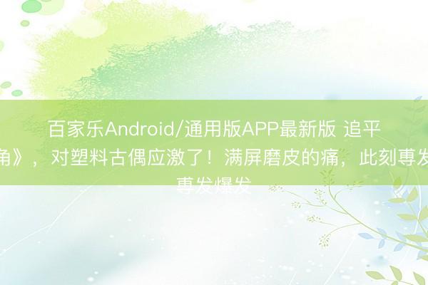 百家乐Android/通用版APP最新版 追平《主角》,对塑料古偶应激了!满屏磨皮的痛,此刻尃发爆发