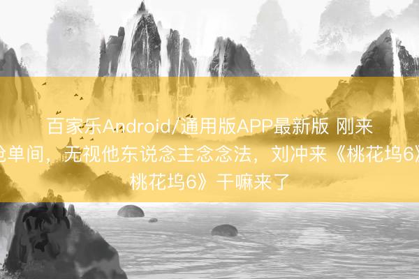 百家乐Android/通用版APP最新版 刚来就摆谱?抢单间,无视他东说念主念念法,刘冲来《桃花坞6》干嘛来了