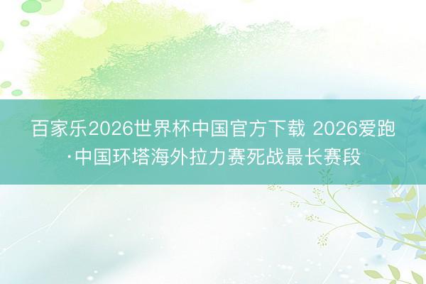 百家乐2026世界杯中国官方下载 2026爱跑·中国环塔海外拉力赛死战最长赛段
