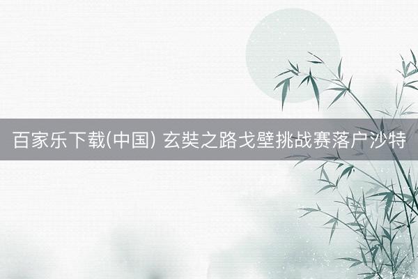 百家乐下载(中国) 玄奘之路戈壁挑战赛落户沙特