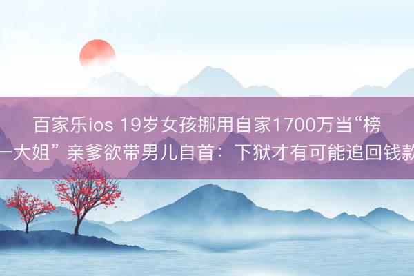 百家乐ios 19岁女孩挪用自家1700万当“榜一大姐” 亲爹欲带男儿自首:下狱才有可能追回钱款
