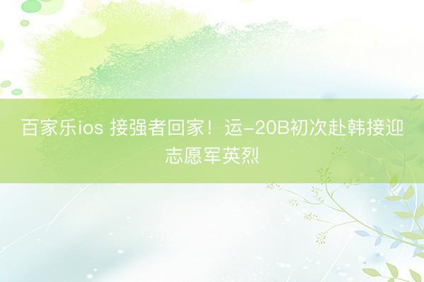 百家乐ios 接强者回家！运-20B初次赴韩接迎志愿军英烈
