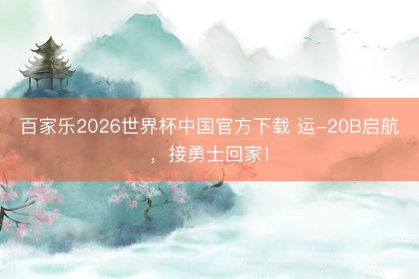 百家乐2026世界杯中国官方下载 运-20B启航,接勇士回家!