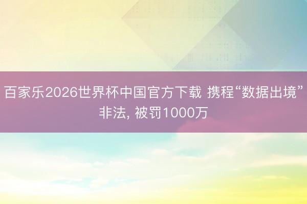 百家乐2026世界杯中国官方下载 携程“数据出境”非法， 被罚1000万