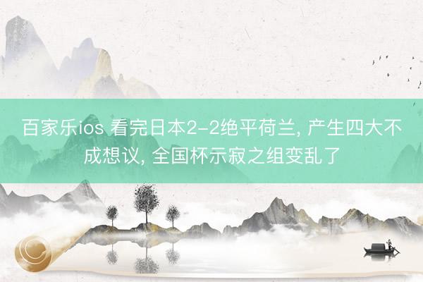 百家乐ios 看完日本2-2绝平荷兰， 产生四大不成想议， 全国杯示寂之组变乱了