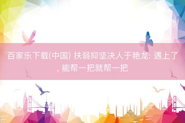 百家乐下载(中国) 扶弱抑坚决人于艳龙: 遇上了， 能帮一把就帮一把