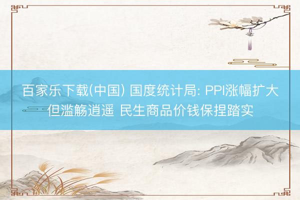 百家乐下载(中国) 国度统计局: PPI涨幅扩大但滥觞逍遥 民生商品价钱保捏踏实