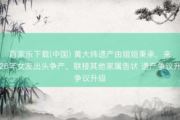 百家乐下载(中国) 黄大炜遗产由姐姐秉承，来去26年女友出头争产，联接其他家属告状 遗产争议升级