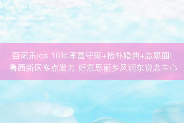 百家乐ios 16年孝善守家+检朴婚典+志愿圈! 鲁西新区多点发力 好意思丽乡风润东说念主心