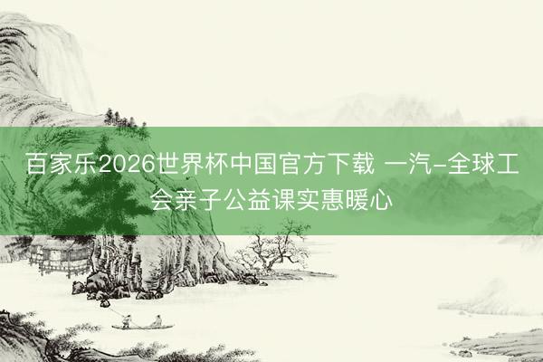百家乐2026世界杯中国官方下载 一汽-全球工会亲子公益课实惠暖心