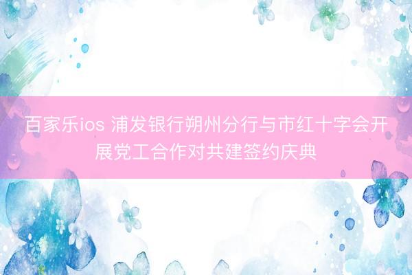 百家乐ios 浦发银行朔州分行与市红十字会开展党工合作对共建签约庆典